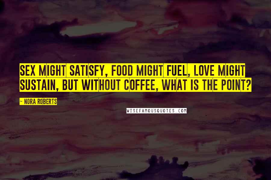 Nora Roberts Quotes: Sex might satisfy, food might fuel, love might sustain, but without coffee, what is the point?