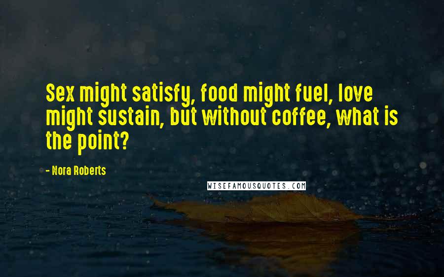 Nora Roberts Quotes: Sex might satisfy, food might fuel, love might sustain, but without coffee, what is the point?