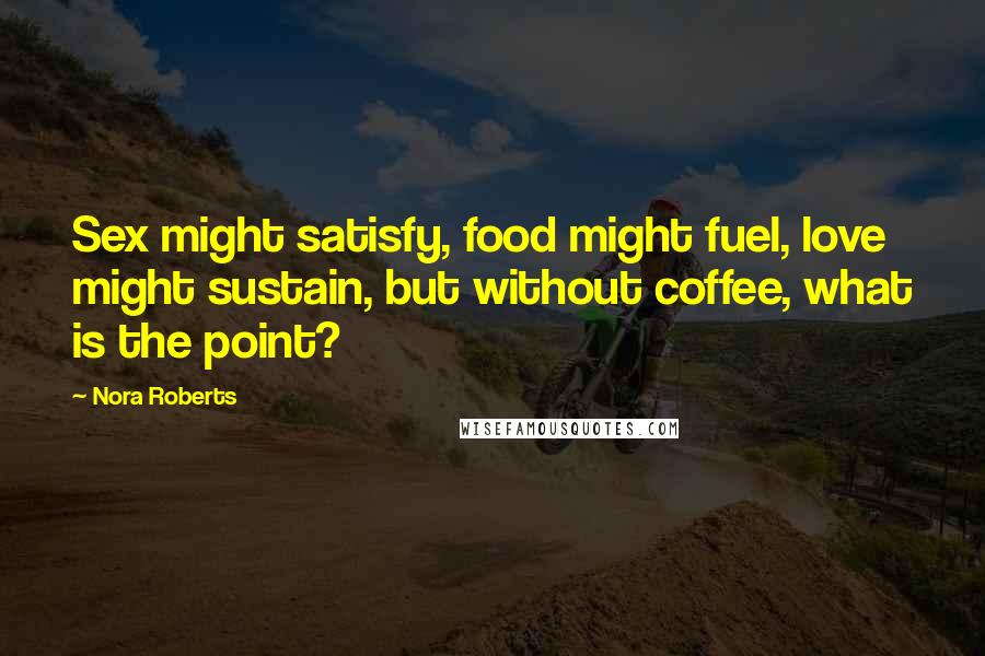 Nora Roberts Quotes: Sex might satisfy, food might fuel, love might sustain, but without coffee, what is the point?