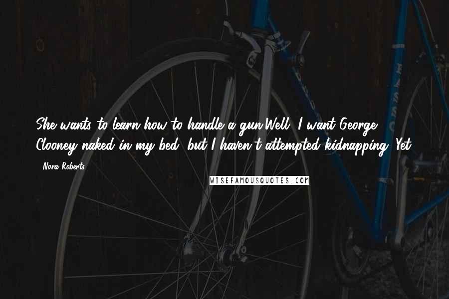 Nora Roberts Quotes: She wants to learn how to handle a gun.Well, I want George Clooney naked in my bed, but I haven't attempted kidnapping. Yet.