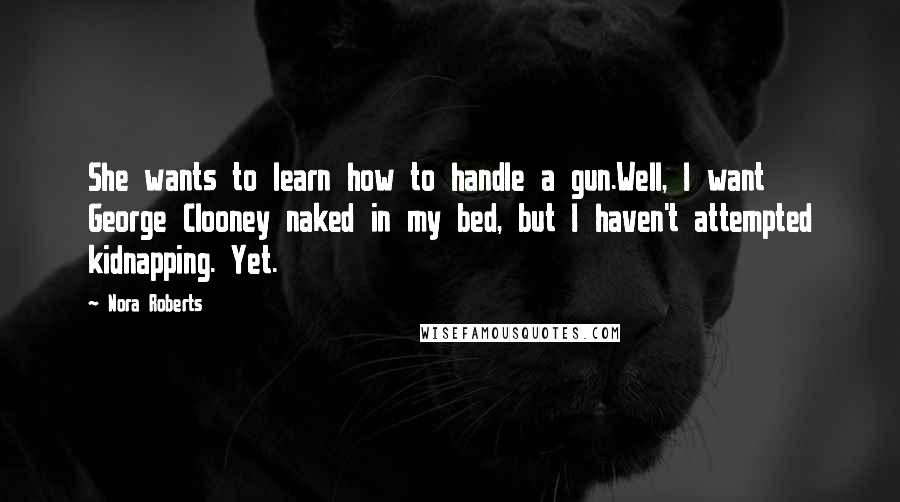 Nora Roberts Quotes: She wants to learn how to handle a gun.Well, I want George Clooney naked in my bed, but I haven't attempted kidnapping. Yet.