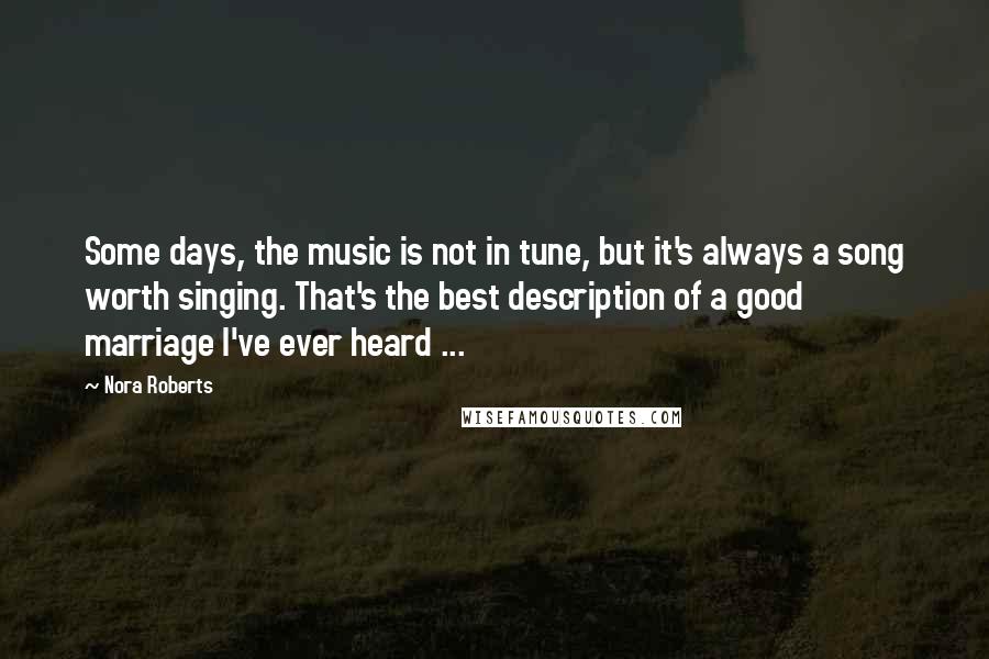 Nora Roberts Quotes: Some days, the music is not in tune, but it's always a song worth singing. That's the best description of a good marriage I've ever heard ...