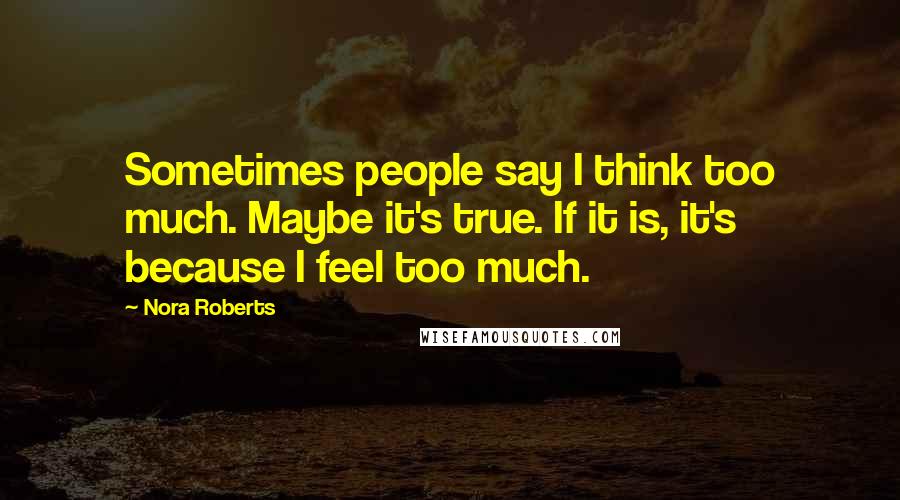 Nora Roberts Quotes: Sometimes people say I think too much. Maybe it's true. If it is, it's because I feel too much.