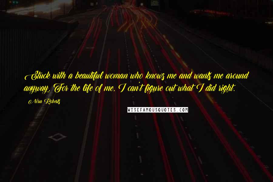 Nora Roberts Quotes: Stuck with a beautiful woman who knows me and wants me around anyway. For the life of me, I can't figure out what I did right.