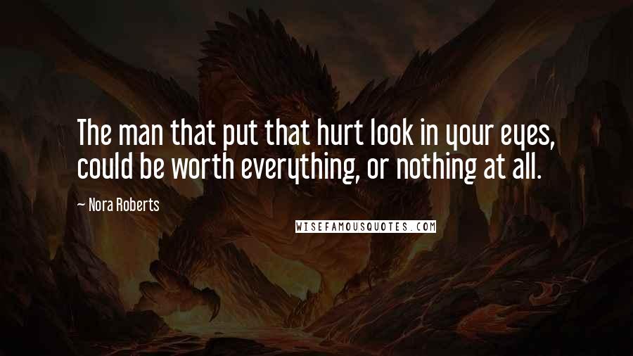 Nora Roberts Quotes: The man that put that hurt look in your eyes, could be worth everything, or nothing at all.