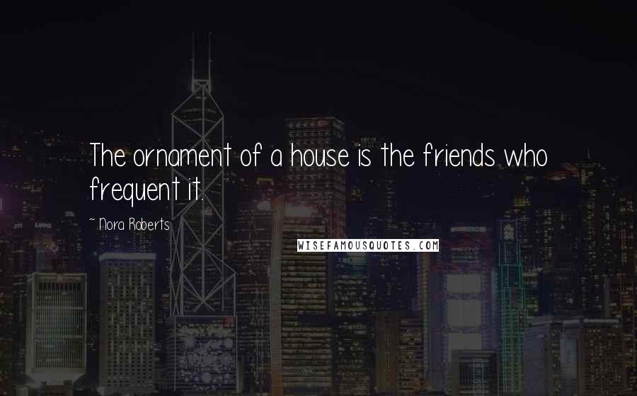 Nora Roberts Quotes: The ornament of a house is the friends who frequent it.