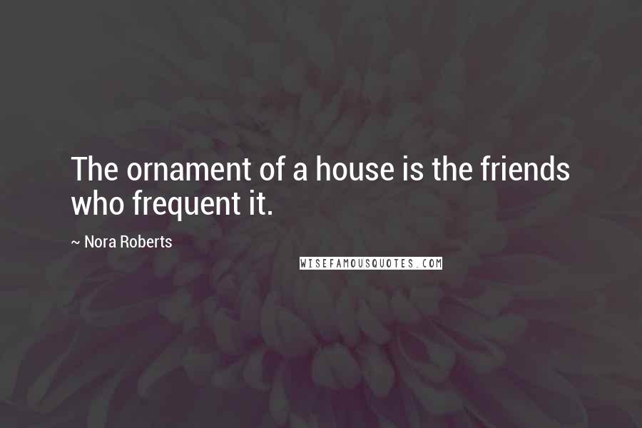 Nora Roberts Quotes: The ornament of a house is the friends who frequent it.