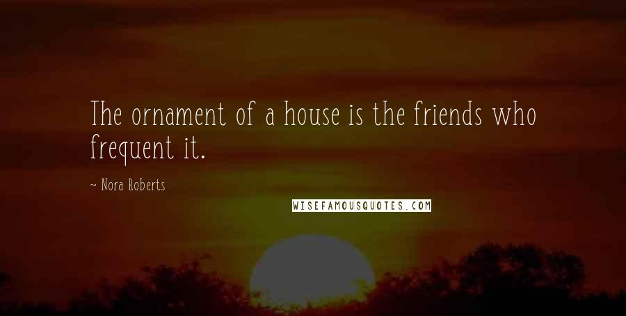 Nora Roberts Quotes: The ornament of a house is the friends who frequent it.