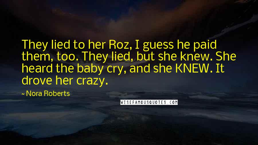 Nora Roberts Quotes: They lied to her Roz, I guess he paid them, too. They lied, but she knew. She heard the baby cry, and she KNEW. It drove her crazy.