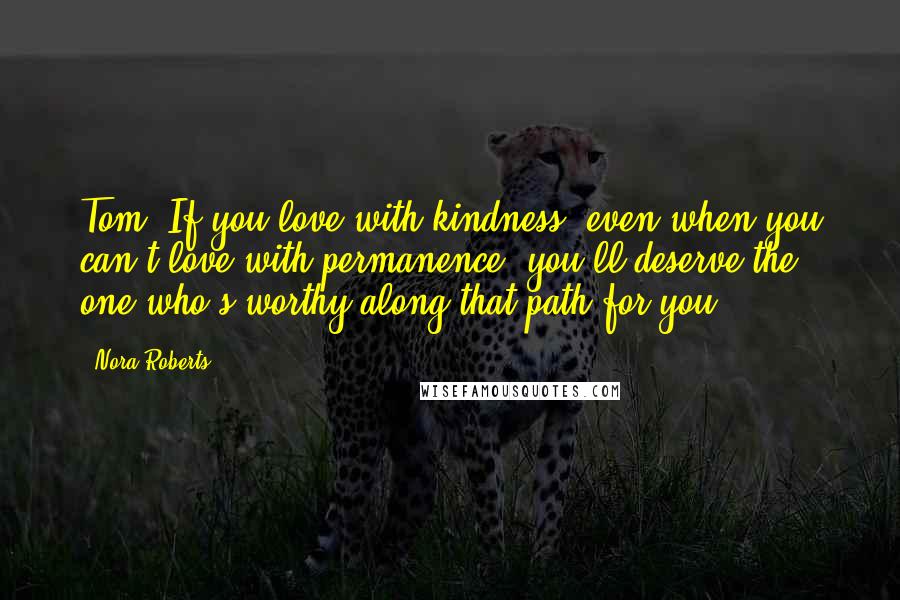 Nora Roberts Quotes: Tom: If you love with kindness, even when you can't love with permanence, you'll deserve the one who's worthy along that path for you.