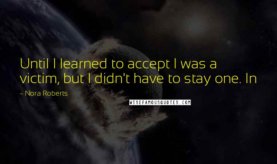 Nora Roberts Quotes: Until I learned to accept I was a victim, but I didn't have to stay one. In