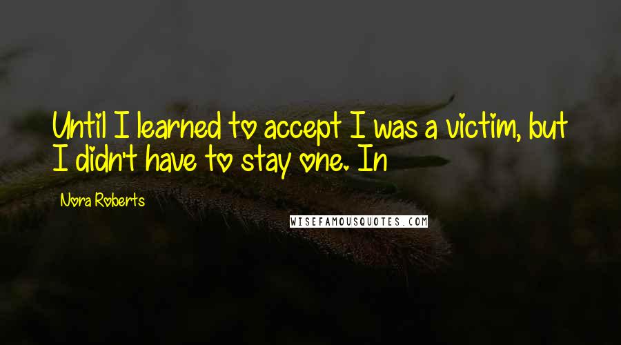 Nora Roberts Quotes: Until I learned to accept I was a victim, but I didn't have to stay one. In