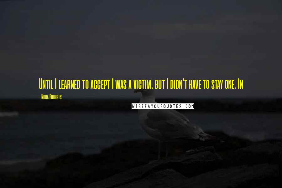 Nora Roberts Quotes: Until I learned to accept I was a victim, but I didn't have to stay one. In