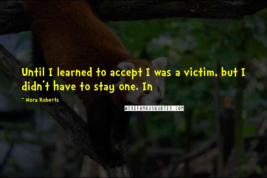 Nora Roberts Quotes: Until I learned to accept I was a victim, but I didn't have to stay one. In