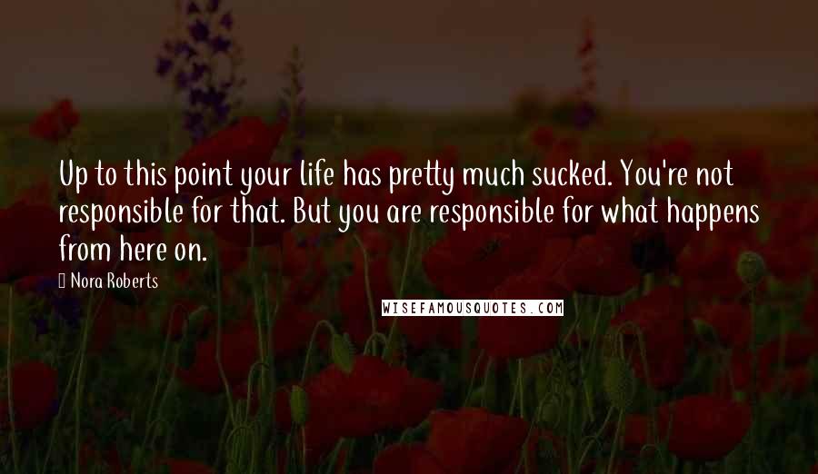 Nora Roberts Quotes: Up to this point your life has pretty much sucked. You're not responsible for that. But you are responsible for what happens from here on.