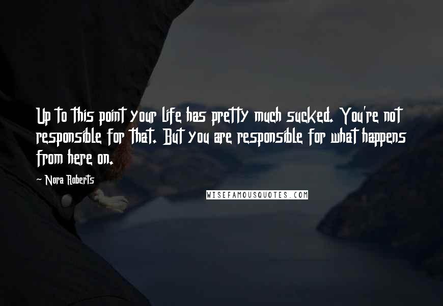 Nora Roberts Quotes: Up to this point your life has pretty much sucked. You're not responsible for that. But you are responsible for what happens from here on.