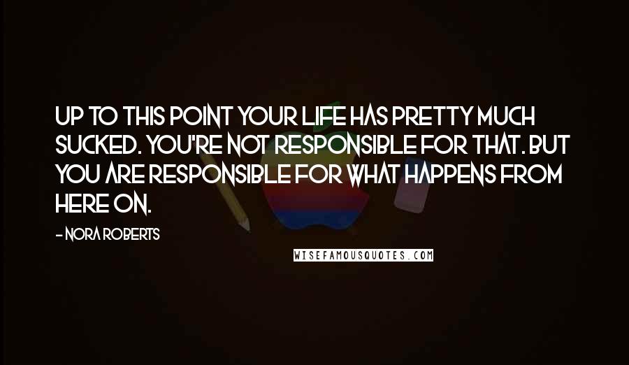 Nora Roberts Quotes: Up to this point your life has pretty much sucked. You're not responsible for that. But you are responsible for what happens from here on.