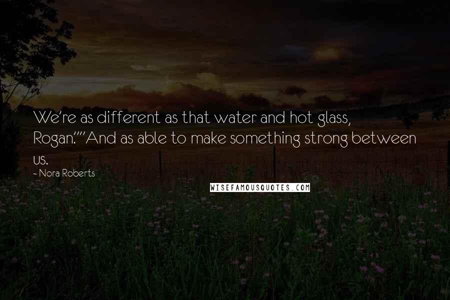 Nora Roberts Quotes: We're as different as that water and hot glass, Rogan.""And as able to make something strong between us.