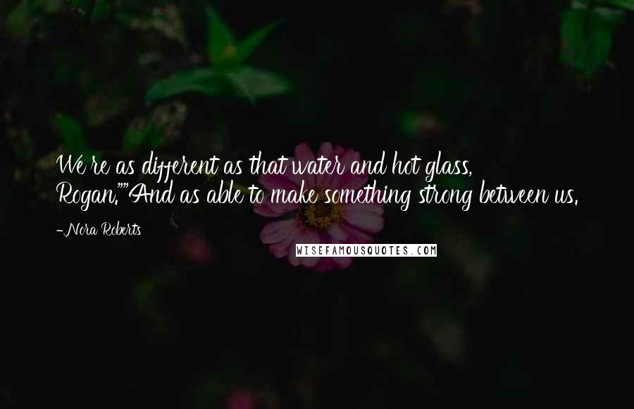 Nora Roberts Quotes: We're as different as that water and hot glass, Rogan.""And as able to make something strong between us.