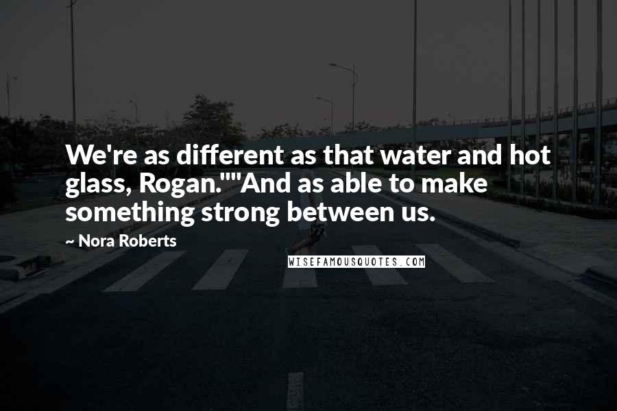 Nora Roberts Quotes: We're as different as that water and hot glass, Rogan.""And as able to make something strong between us.