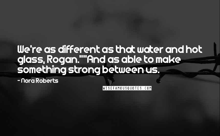 Nora Roberts Quotes: We're as different as that water and hot glass, Rogan.""And as able to make something strong between us.