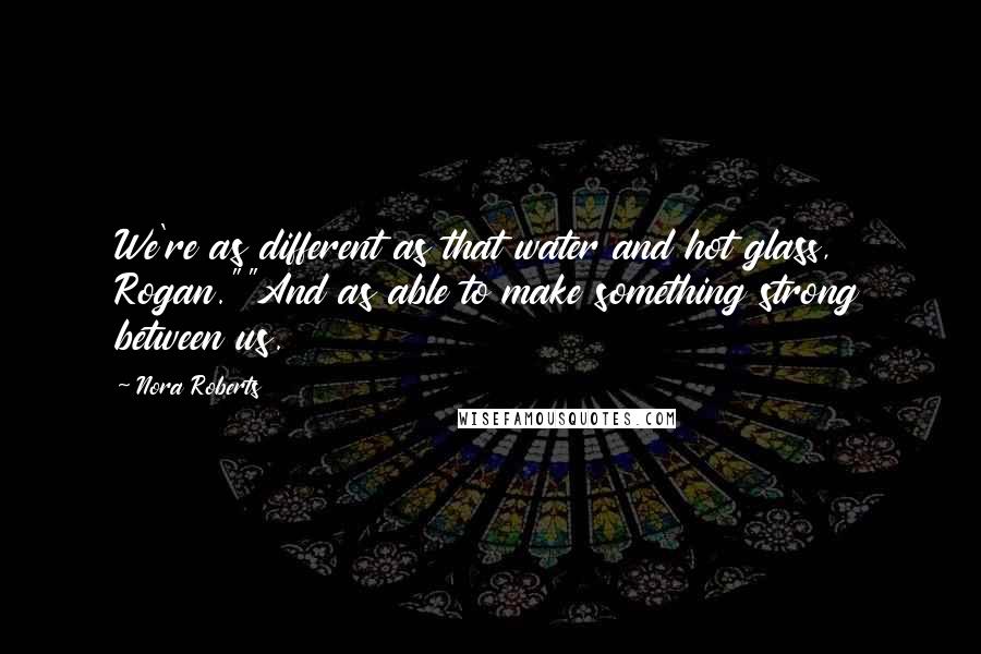 Nora Roberts Quotes: We're as different as that water and hot glass, Rogan.""And as able to make something strong between us.