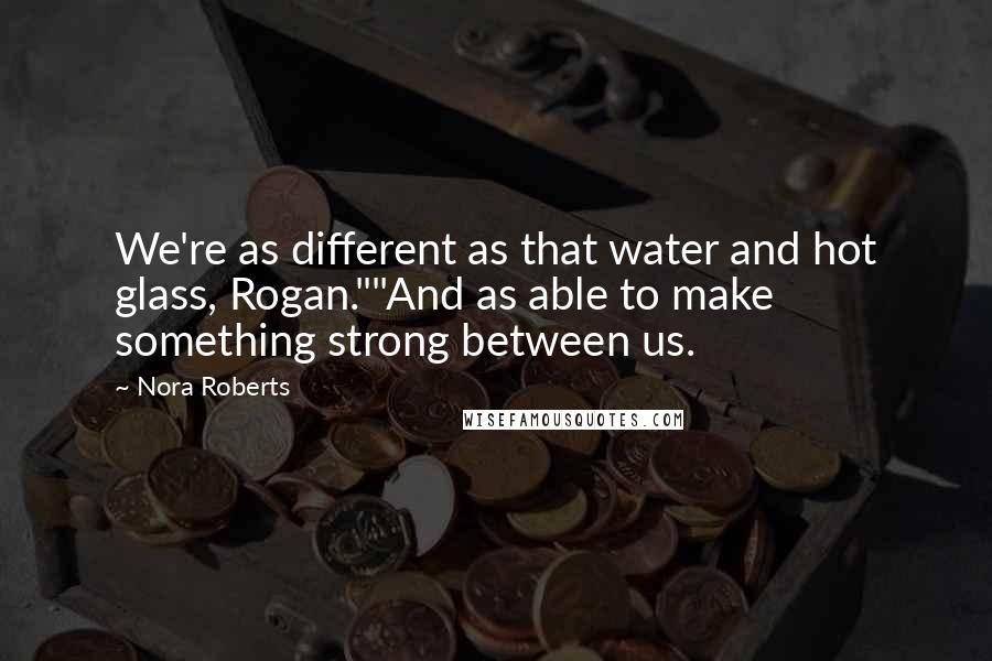 Nora Roberts Quotes: We're as different as that water and hot glass, Rogan.""And as able to make something strong between us.