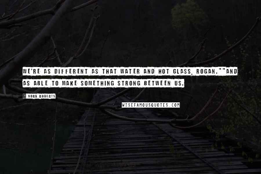 Nora Roberts Quotes: We're as different as that water and hot glass, Rogan.""And as able to make something strong between us.