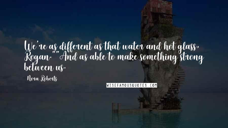 Nora Roberts Quotes: We're as different as that water and hot glass, Rogan.""And as able to make something strong between us.