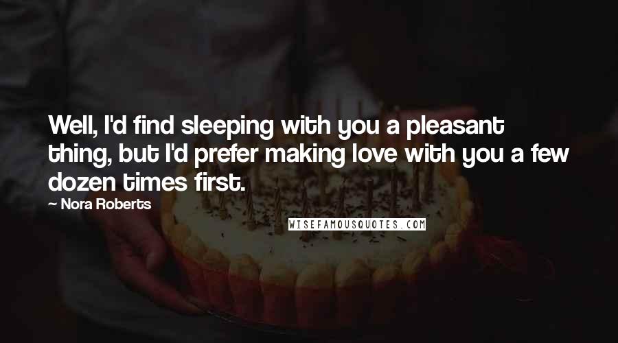 Nora Roberts Quotes: Well, I'd find sleeping with you a pleasant thing, but I'd prefer making love with you a few dozen times first.