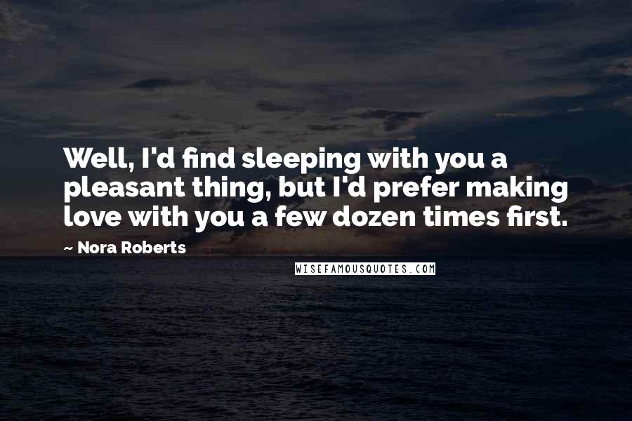 Nora Roberts Quotes: Well, I'd find sleeping with you a pleasant thing, but I'd prefer making love with you a few dozen times first.