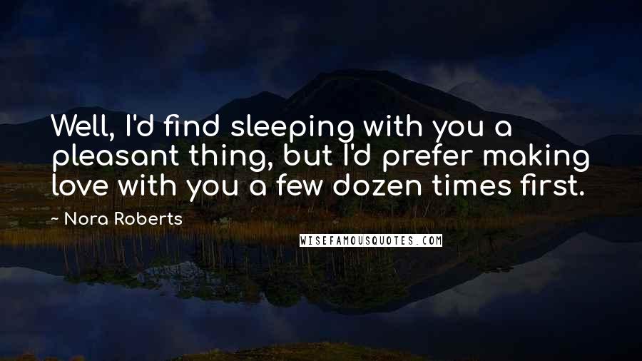 Nora Roberts Quotes: Well, I'd find sleeping with you a pleasant thing, but I'd prefer making love with you a few dozen times first.