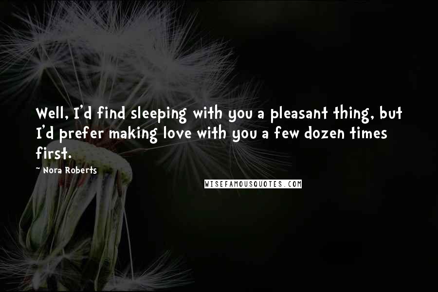 Nora Roberts Quotes: Well, I'd find sleeping with you a pleasant thing, but I'd prefer making love with you a few dozen times first.