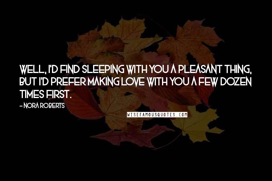 Nora Roberts Quotes: Well, I'd find sleeping with you a pleasant thing, but I'd prefer making love with you a few dozen times first.