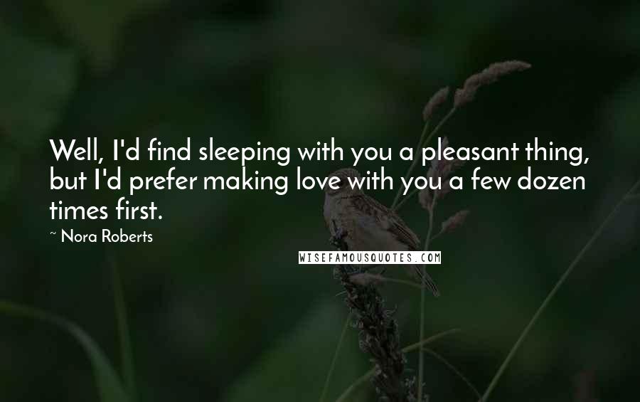 Nora Roberts Quotes: Well, I'd find sleeping with you a pleasant thing, but I'd prefer making love with you a few dozen times first.