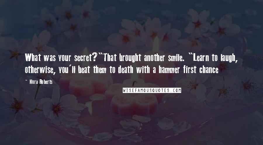 Nora Roberts Quotes: What was your secret?"That brought another smile. "Learn to laugh, otherwise, you'll beat them to death with a hammer first chance