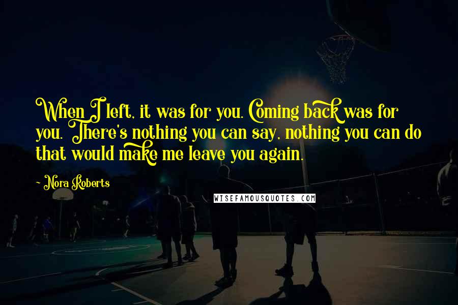 Nora Roberts Quotes: When I left, it was for you. Coming back was for you. There's nothing you can say, nothing you can do that would make me leave you again.