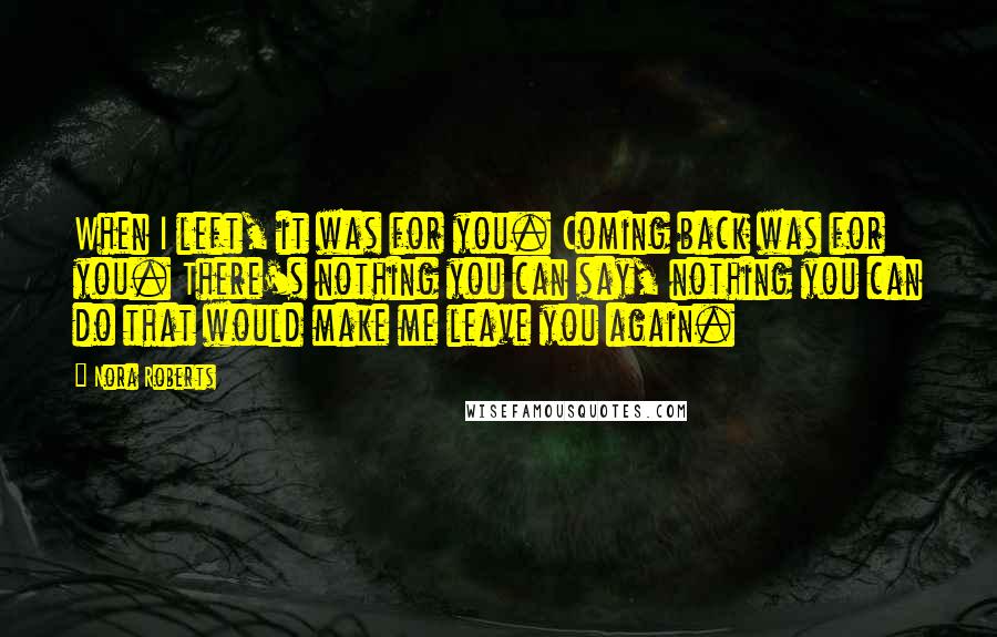 Nora Roberts Quotes: When I left, it was for you. Coming back was for you. There's nothing you can say, nothing you can do that would make me leave you again.