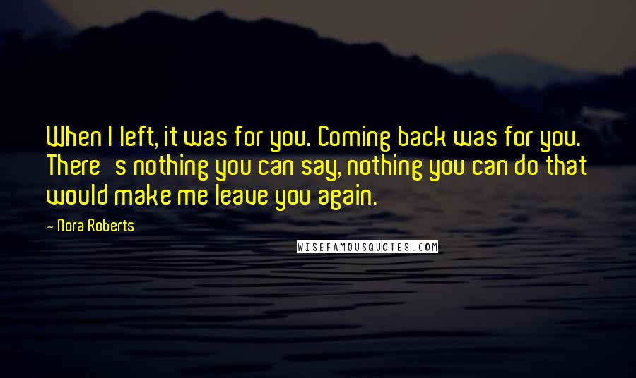 Nora Roberts Quotes: When I left, it was for you. Coming back was for you. There's nothing you can say, nothing you can do that would make me leave you again.