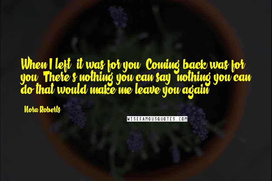 Nora Roberts Quotes: When I left, it was for you. Coming back was for you. There's nothing you can say, nothing you can do that would make me leave you again.