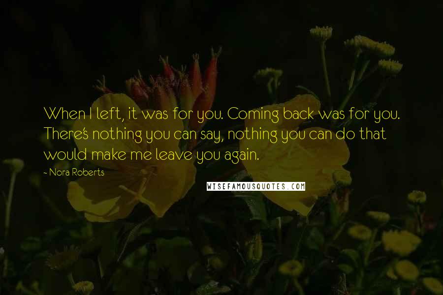 Nora Roberts Quotes: When I left, it was for you. Coming back was for you. There's nothing you can say, nothing you can do that would make me leave you again.