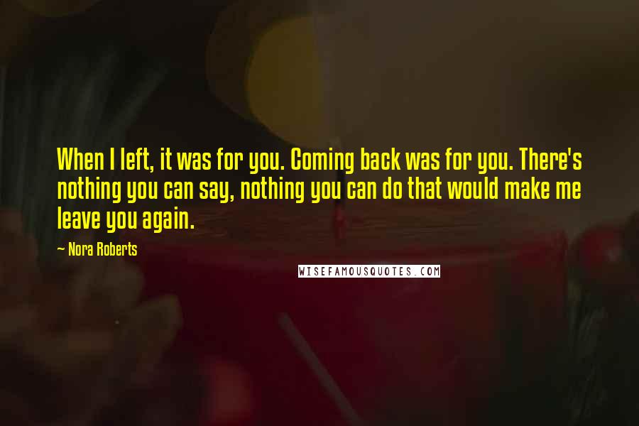 Nora Roberts Quotes: When I left, it was for you. Coming back was for you. There's nothing you can say, nothing you can do that would make me leave you again.