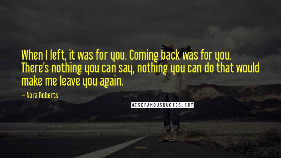 Nora Roberts Quotes: When I left, it was for you. Coming back was for you. There's nothing you can say, nothing you can do that would make me leave you again.