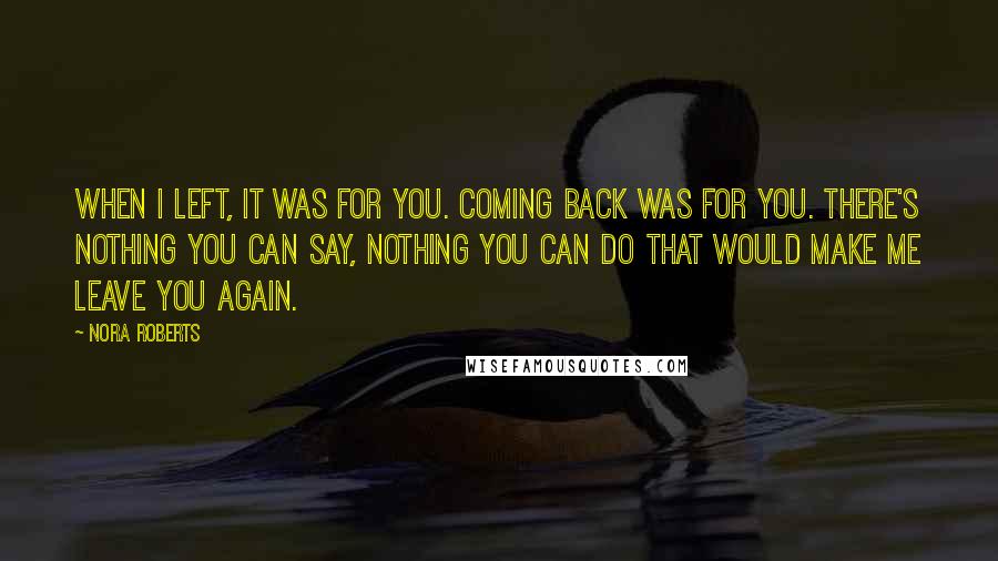 Nora Roberts Quotes: When I left, it was for you. Coming back was for you. There's nothing you can say, nothing you can do that would make me leave you again.