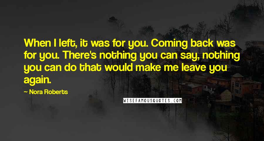 Nora Roberts Quotes: When I left, it was for you. Coming back was for you. There's nothing you can say, nothing you can do that would make me leave you again.