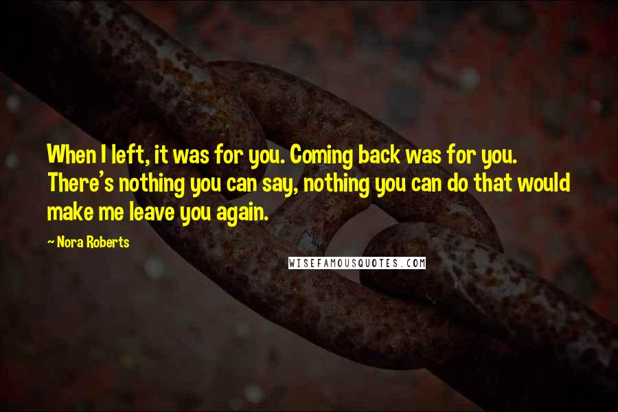 Nora Roberts Quotes: When I left, it was for you. Coming back was for you. There's nothing you can say, nothing you can do that would make me leave you again.