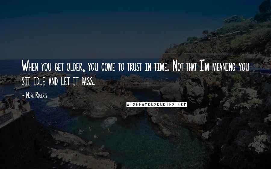 Nora Roberts Quotes: When you get older, you come to trust in time. Not that I'm meaning you sit idle and let it pass.