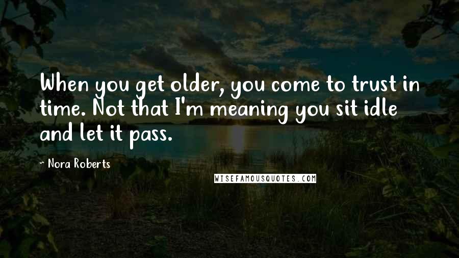 Nora Roberts Quotes: When you get older, you come to trust in time. Not that I'm meaning you sit idle and let it pass.