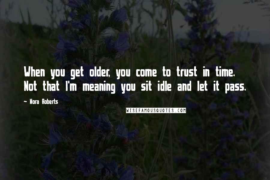 Nora Roberts Quotes: When you get older, you come to trust in time. Not that I'm meaning you sit idle and let it pass.