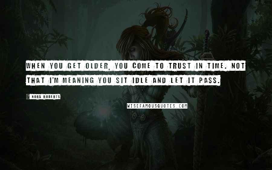 Nora Roberts Quotes: When you get older, you come to trust in time. Not that I'm meaning you sit idle and let it pass.
